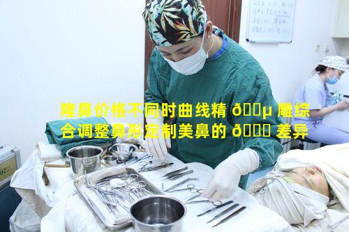 隆鼻价格不同时曲线精 🌵 雕综合调整鼻形定制美鼻的 🐝 差异在哪里